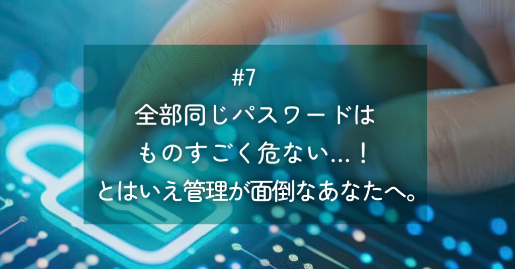 メルマガ#7 全部同じパスワードはものすごく危ない…！とはいえ管理が面倒なあなたへ。